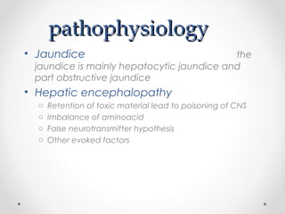 pathophysiologypathophysiology
• Jaundice the
jaundice is mainly hepatocytic jaundice and
part obstructive jaundice
• Hepatic encephalopathy
o Retention of toxic material lead to poisoning of CNS
o Imbalance of aminoacid
o False neurotransmitter hypothesis
o Other evoked factors
 