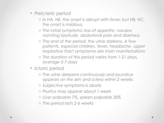 • Preicteric period
o In HA, HE, the onset is abrupt with fever; but HB, HC,
the onset is insidious.
o The initial symptoms: loss of appetite, nausea,
vomiting lassitude, abdominal pain and diarrhea.
o The end of the period, the urine darkens. A few
patients, especial children, fever, headache, upper
respiratory tract symptome are main manifestations
o The duration of this period varies from 1-21 days,
average 5-7 days
• Ictoric period
o The urine deepens continuously and jaundice
appears on the skin and sclera within 2 weeks
o Subjective symptoms is abate
o Pruritus may appear about 1 week
o Liver palpable 7%, spleen palpable 20%
o The period lasts 2-6 weeks
 