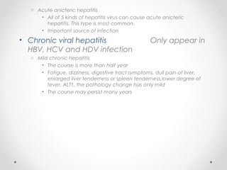 o Acute anicteric hepatitis
• All of 5 kinds of hepatitis virus can cause acute anicteric
hepatitis. This type is most common.
• Important source of infection
• Chronic viral hepatitis Only appear in
HBV, HCV and HDV infection
o Mild chronic hepatitis
• The course is more than half year
• Fatigue, dizziness, digestive tract symptoms, dull pain of liver,
enlarged liver tenderness or spleen tenderness,lower degree of
fever, ALT↑, the pathology change has only mild
• The course may persist many years
 