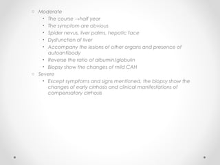 o Moderate
• The course →half year
• The symptom are obvious
• Spider nevus, liver palms, hepatic face
• Dysfunction of liver
• Accompany the lesions of other organs and presence of
autoantibody
• Reverse the ratio of albumin/globulin
• Biopsy show the changes of mild CAH
o Severe
• Except symptoms and signs mentioned, the biopsy show the
changes of early cirrhosis and clinical manifestations of
compensatory cirrhosis
 