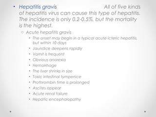 • Hepatitis gravis All of five kinds
of hepatitis virus can cause this type of hepatitis.
The incidence is only 0.2-0.5%, but the mortality
is the highest.
o Acute hepatitis gravis
• The onset may begin in a typical acute icteric hepatitis,
but within 10 days
• Jaundice deepens rapidly
• Vomit is frequent
• Obvious anorexia
• Hemorrhage
• The liver shrinks in size
• Toxic intestinal tympenice
• Prothrombin time is prolonged
• Ascites appear
• Acute renal failure
• Hepatic encephalopathy
 