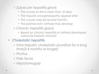 o Subacute hepatitis gravis
• The course of AIH is more than 10 days
• The hepatic encephalupathy appear later
• The course may be several months
• The postnecrotic cirrhosis may develop
o Chronic hepatitis gravis
• Based on chronic hepatitis or cirrhosis developed
subacute hepatic necrotic
• Cholestatic hepatitis
o Intra hepatic cholestatic jaundice for a long
time(2-4 months or longer)
o Pruritus
o Pale feces
o Hepatomogaly
 