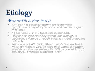 EtiologyEtiology
Hepatitis A virus (HAV)
• HAV can not cause cytopathy, replicate within
cytoplasma of hepatocytes and via bill are discharged
with feces
• 7 genetypes, 1, 2, 3, 7 types from humanbody
• Only one antigen-antibody system. Anti-HAV IgM is
diagnostic evidence of recent infection, IgG is protective
antibody.
• Resistance of HAV: 56°C, 30 min, usually temperature 1
week, dry feces at 25°C 30 days, fresh water, sea water
,shellfish or soil for several months. 70% alcohol at 25°C , 3
min, 100°C, 5 min and ultraviolet, 1 min
 