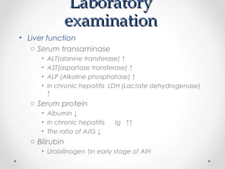 LaboratoryLaboratory
examinationexamination
• Liver function
o Serum transaminase
• ALT(alanine transferase) ↑
• AST(aspartase transferase) ↑
• ALP (Alkaline phosphatase) ↑
• in chronic hepatitis LDH (Lactate dehydrogenase)
↑
o Serum protein
• Albumin ↓
• In chronic hepatitis Ig ↑↑
• The ratio of A/G ↓
o Bilirubin
• Urobilinogen ↑in early stage of AIH
 