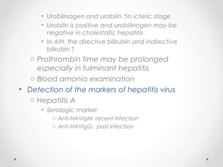 • Urobilinogen and urobilin ↑in icteric stage
• Urobilin is positive and urobilinogen may be
negative in cholestatic hepatitis
• In AIH, the directive bilirubin and indirective
bilirubin ↑
o Prothrombin time may be prolonged
especially in fulminant hepatitis
o Blood amonia examination
• Detection of the markers of hepatitis virus
o Hepatitis A
• Serologic marker
o Anti-HAVIgM: recent infection
o Anti-HAVIgG: past infection
 