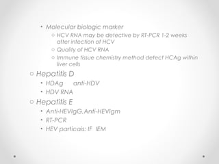 • Molecular biologic marker
o HCV RNA may be detective by RT-PCR 1-2 weeks
after infection of HCV
o Quality of HCV RNA
o Immune tissue chemistry method detect HCAg within
liver cells
o Hepatitis D
• HDAg anti-HDV
• HDV RNA
o Hepatitis E
• Anti-HEVIgG,Anti-HEVIgm
• RT-PCR
• HEV particais: IF IEM
 