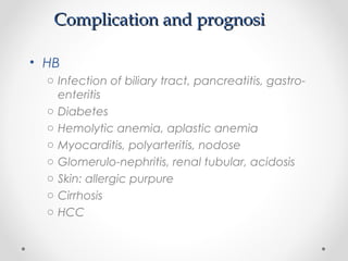 Complication and prognosiComplication and prognosi
• HB
o Infection of biliary tract, pancreatitis, gastro-
enteritis
o Diabetes
o Hemolytic anemia, aplastic anemia
o Myocarditis, polyarteritis, nodose
o Glomerulo-nephritis, renal tubular, acidosis
o Skin: allergic purpure
o Cirrhosis
o HCC
 