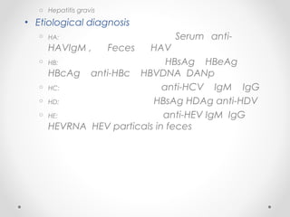 o Hepatitis gravis
• Etiological diagnosis
o HA: Serum anti-
HAVIgM , Feces HAV
o HB: HBsAg HBeAg
HBcAg anti-HBc HBVDNA DANp
o HC: anti-HCV IgM IgG
o HD: HBsAg HDAg anti-HDV
o HE: anti-HEV IgM IgG
HEVRNA HEV particals in feces
 