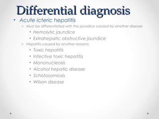 Differential diagnosisDifferential diagnosis
• Acute icteric hepatitis
o Must be differentiated with the jaundice caused by another disease
• Hemolytic jaundice
• Extrahepatic obstructive jaundice
o Hepatitis caused by another reasons
• Toxic hepatitis
• Infective toxic hepatitis
• Mononucleosis
• Alcohol hepatic disease
• Schistosomiosis
• Wilson disease
 