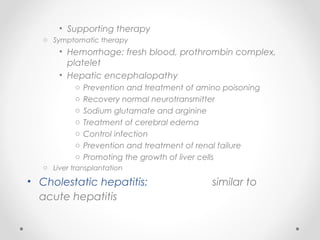 • Supporting therapy
o Symptomatic therapy
• Hemorrhage: fresh blood, prothrombin complex,
platelet
• Hepatic encephalopathy
o Prevention and treatment of amino poisoning
o Recovery normal neurotransmitter
o Sodium glutamate and arginine
o Treatment of cerebral edema
o Control infection
o Prevention and treatment of renal failure
o Promoting the growth of liver cells
o Liver transplantation
• Cholestatic hepatitis: similar to
acute hepatitis
 