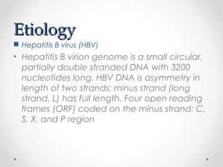 EtiologyEtiology
 Hepatitis B virus (HBV)
• Hepatitis B virion genome is a small circular,
partially double stranded DNA with 3200
nucleotides long. HBV DNA is asymmetry in
length of two strands: minus strand (long
strand, L) has full length. Four open reading
frames (ORF) coded on the minus strand: C,
S, X, and P region
 