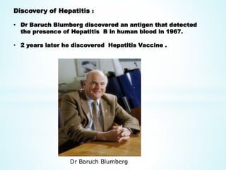 Discovery of Hepatitis :
• Dr Baruch Blumberg discovered an antigen that detected
the presence of Hepatitis B in human blood in 1967.
• 2 years later he discovered Hepatitis Vaccine .
Dr Baruch Blumberg
 