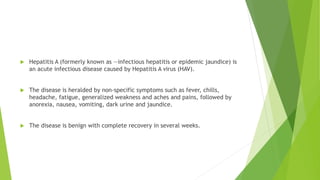  Hepatitis A (formerly known as ―infectious hepatitis or epidemic jaundice) is
an acute infectious disease caused by Hepatitis A virus (HAV).
 The disease is heralded by non-specific symptoms such as fever, chills,
headache, fatigue, generalized weakness and aches and pains, followed by
anorexia, nausea, vomiting, dark urine and jaundice.
 The disease is benign with complete recovery in several weeks.
 