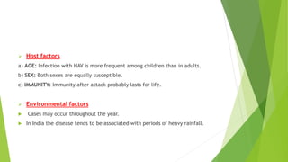  Host factors
a) AGE: Infection with HAV is more frequent among children than in adults.
b) SEX: Both sexes are equally susceptible.
c) IMMUNITY: Immunity after attack probably lasts for life.
 Environmental factors
 Cases may occur throughout the year.
 In India the disease tends to be associated with periods of heavy rainfall.
 