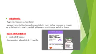  Prevention:-
-hygienic measures and sanitation
-passive immunization Human Immunoglobulin given before exposure to virus or
early during the incubation period, will prevent or attenuate a clinical illness.
-active immunization
 Inactivated vaccines
-Immunization schedule 0,6-12 months.
 
