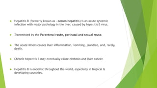  Hepatitis B (formerly known as ―serum hepatitis) is an acute systemic
infection with major pathology in the liver, caused by hepatitis B virus.
 Transmitted by the Parenteral route, perinatal and sexual route.
 The acute illness causes liver inflammation, vomiting, jaundice, and, rarely,
death.
 Chronic hepatitis B may eventually cause cirrhosis and liver cancer.
 Hepatitis B is endemic throughout the world, especially in tropical &
developing countries.
 