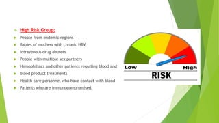  High Risk Group:
 People from endemic regions
 Babies of mothers with chronic HBV
 Intravenous drug abusers
 People with multiple sex partners
 Hemophiliacs and other patients requiting blood and
 blood product treatments
 Health care personnel who have contact with blood
 Patients who are immunocompromised.
 