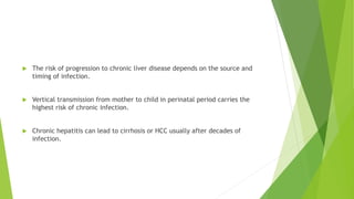  The risk of progression to chronic liver disease depends on the source and
timing of infection.
 Vertical transmission from mother to child in perinatal period carries the
highest risk of chronic infection.
 Chronic hepatitis can lead to cirrhosis or HCC usually after decades of
infection.
 