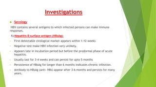 Investigations
 Serology
HBV contains several antigens to which infected persons can make immune
responses.
1) Hepatitis B surface antigen (HBsAg)-
• First detectable virological marker appears within 1-12 weeks
• Negative test make HBV infection very unlikely.
• Appears late in incubation period but before the prodormal phase of acute
hepatitis.
• Usually last for 3-4 weeks and can persist for upto 5 months
• Persistence of HBsAg for longer than 6 months indicates chronic infection.
• Antibody to HBsAg (anti- HBs) appear after 3-6 months and persists for many
years.
 