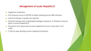 Management of acute Hepatitis B
 Supportive treatment.
 Full recovery occurs in 90-95% of adults following acute HBV infection
 Antiviral therapy is usually not required
 Antiviral therapy with nucleocaspid analogue (entecavir or Tenofovir) may be
given in severe Hepatitis B.
 Fulminant liver failure due to acute hepatitis B occurs in less than 1% of
cases.
 5-10% of cases develop chronic hepatitis B infection.
 