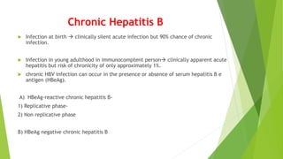 Chronic Hepatitis B
 Infection at birth  clinically silent acute infection but 90% chance of chronic
infection.
 Infection in young adulthood in immunocomptent person clinically apparent acute
hepatitis but risk of chronicity of only approximately 1%.
 chronic HBV infection can occur in the presence or absence of serum hepatitis B e
antigen (HBeAg).
A) HBeAg-reactive chronic hepatitis B-
1) Replicative phase-
2) Non replicative phase
B) HBeAg negative chronic hepatitis B
 