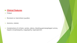  Clinical Features
 Fatigue
 Persistent or intermittent jaundice
 Anorexia, malaise
 Complications of cirrhosis- ascites, edema, bleeding gastroesophageal varices,
hepatic encephalopathy, coagulopathy, hypersplenism
 