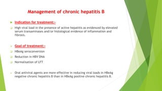 Management of chronic hepatitis B
 Indication for treatment:-
 High viral load in the presence of active hepatitis as evidenced by elevated
serum transaminases and/or histological evidence of inflammation and
fibrosis.
 Goal of treatment:-
 HBeAg seroconversion
 Reduction in HBV DNA
 Normalisation of LFT
 Oral antiviral agents are more effective in reducing viral loads in HBeAg
negative chronic hepatitis B than in HBeAg positive chronic hepatitis B.
 