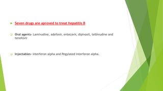  Seven drugs are aproved to treat hepatitis B
 Oral agents- Lamivudine, adefovir, entecavir, dipivoxil, telbivudine and
tenofovir
 Injectables- interferon alpha and Pegylated interferon alpha.
 