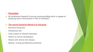  Prevention
 By recombinant Hepatitis B vaccine containing HBsAg which is capable of
producing active immunization in 95% of individuals.
 The vaccine should be offered to at risk group
• Parenteral drug users
• Homosexual men
• Close contact of infected individuals
• Patient on chronic hemodialysis
• Patient with chronic liver disease
• Medical, nursing and laboratory personnel
 