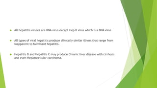  All hepatitis viruses are RNA virus except Hep B virus which is a DNA virus
 All types of viral hepatitis produce clinically similar illness that range from
inapparent to fulminant hepatitis.
 Hepatitis B and Hepatitis C may produce Chronic liver disease with cirrhosis
and even Hepatocellular carcinoma.
 