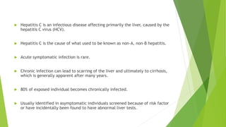  Hepatitis C is an infectious disease affecting primarily the liver, caused by the
hepatitis C virus (HCV).
 Hepatitis C is the cause of what used to be known as non-A, non-B hepatitis.
 Acute symptomatic infection is rare.
 Chronic infection can lead to scarring of the liver and ultimately to cirrhosis,
which is generally apparent after many years.
 80% of exposed individual becomes chronically infected.
 Usually identified in asymptomatic individuals screened because of risk factor
or have incidentally been found to have abnormal liver tests.
 