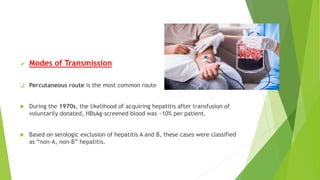  Modes of Transmission
 Percutaneous route is the most common route
 During the 1970s, the likelihood of acquiring hepatitis after transfusion of
voluntarily donated, HBsAg-screened blood was ~10% per patient.
 Based on serologic exclusion of hepatitis A and B, these cases were classified
as “non-A, non-B” hepatitis.
 