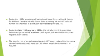  During the 1980s, voluntary self-exclusion of blood donors with risk factors
for AIDS and then the introduction of donor screening for anti-HIV reduced
further the likelihood of transfusion-associated hepatitis to <5%.
 During the late 1980s and early 1990s, the introduction first-generation
immunoassays for anti-HCV reduced the frequency of transfusion-associated
hepatitis even further.
 The introduction of second-generation anti-HCV assays reduced the frequency
of transfusion-associated hepatitis C to almost imperceptible levels—1 in
100,000
 