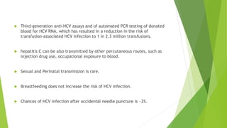  Third-generation anti-HCV assays and of automated PCR testing of donated
blood for HCV RNA, which has resulted in a reduction in the risk of
transfusion-associated HCV infection to 1 in 2.3 million transfusions.
 hepatitis C can be also transmitted by other percutaneous routes, such as
injection drug use, occupational exposure to blood.
 Sexual and Perinatal transmission is rare.
 Breastfeeding does not increase the risk of HCV infection.
 Chances of HCV infection after accidental needle puncture is ~3%.
 