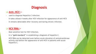 Diagnosis
 Anti- HCV :-
- used to diagnose Hepatitis C infection.
- It takes atleast 4 weeks after HCV infection for appearance of anti-HCV.
- It remains detectable after recovery and during chronic infection.
 HCV RNA :-
- Most sensitive test for HCV infection.
- It is “gold standard” in establishing a diagnosis of hepatitis C.
- HCV RNA can be detected even before acute elevation of aminotransferase
activity and before the appearance of anti-HCV in patients with acute
hepatitis C.
 