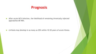 Prognosis
 After acute HCV infection, the likelihood of remaining chronically infected
approaches 85–90%.
 cirrhosis may develop in as many as 20% within 10–20 years of acute illness.
 
