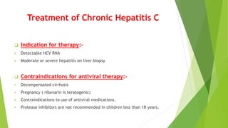Treatment of Chronic Hepatitis C
 Indication for therapy:-
 Detectable HCV RNA
 Moderate or severe hepatitis on liver biopsy
 Contraindications for antiviral therapy:-
 Decompensated cirrhosis
 Pregnancy ( ribavarin is teratogenic)
 Contraindications to use of antiviral medications.
 Protease inhibitors are not recommended in children less than 18 years.
 