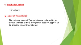  Incubation Period
15-160 days
 Mode of Transmission
The primary route of Transmission are believed to be
similar to those of HBV, though HDV does not appear to
be sexually transmitted disease.
 