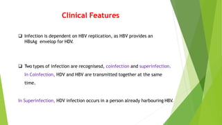 Clinical Features
 Infection is dependent on HBV replication, as HBV provides an
HBsAg envelop for HDV.
 Two types of infection are recognisesd, coinfection and superinfection.
In Coinfection, HDV and HBV are transmitted together at the same
time.
In Superinfection, HDV infection occurs in a person already harbouring HBV.
 