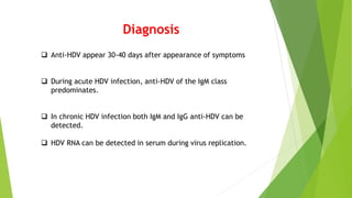 Diagnosis
 Anti-HDV appear 30-40 days after appearance of symptoms
 During acute HDV infection, anti-HDV of the IgM class
predominates.
 In chronic HDV infection both IgM and IgG anti-HDV can be
detected.
 HDV RNA can be detected in serum during virus replication.
 