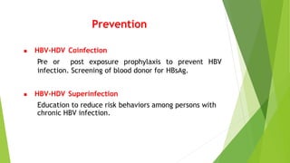  HBV-HDV Coinfection
Pre or post exposure prophylaxis to prevent HBV
infection. Screening of blood donor for HBsAg.
 HBV-HDV Superinfection
Education to reduce risk behaviors among persons with
chronic HBV infection.
Prevention
 