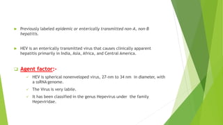  Previously labeled epidemic or enterically transmitted non-A, non-B
hepatitis.
 HEV is an enterically transmitted virus that causes clinically apparent
hepatitis primarily in India, Asia, Africa, and Central America.
 Agent factor:-
 HEV is spherical nonenveloped virus, 27-nm to 34 nm in diameter, with
a ssRNA genome.
 The Virus is very labile.
 It has been classified in the genus Hepevirus under the family
Hepeviridae.
 