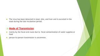  The virus has been detected in stool, bile, and liver and is excreted in the
stool during the late incubation period.
 Mode of Transmission
 mainly by the fecal-oral route due to fecal contamination of water supplies or
food
 person-to-person transmission is uncommon.
 