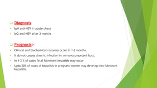  Diagnosis
 IgM anti-HEV in acute phase
 IgG anti-HEV after 3 months
 Prognosis:-
 Clinical and biochemical recovery occur in 1-2 months.
 It do not causes chronic infection in immunocompetent host.
 In 1-2 % of cases fatal fulminant hepatitis may occur
 Upto 20% of cases of hepatitis in pregnant women may develop into fulminant
hepatitis.
 