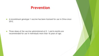 Prevention
 A recombinant genotype 1 vaccine has been licensed for use in China since
2012.
 Three doses of the vaccine administered at 0, 1 and 6 months are
recommended for use in individuals more than 16 years of age.
 