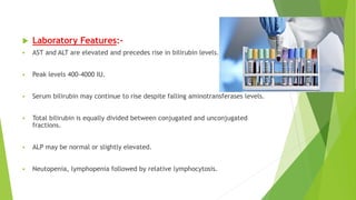  Laboratory Features:-
 AST and ALT are elevated and precedes rise in bilirubin levels.
 Peak levels 400-4000 IU.
 Serum bilirubin may continue to rise despite falling aminotransferases levels.
 Total bilirubin is equally divided between conjugated and unconjugated
fractions.
 ALP may be normal or slightly elevated.
 Neutopenia, lymphopenia followed by relative lymphocytosis.
 