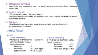 b) RESERVOIR OF INFECTION:
-Men is the only reservoir of infection which can be spread either from carriers or
from cases.
c) Infective material:
-Contaminated blood is the main source,
-Virus has been found in body secretion such as saliva, vaginal secretion & Semen
in infected material.
d) Resistance:
-Readily destroyed by sodium hypochlorite, as is by heat sterilization in
an autoclave for 30-60 min.
Host factor
a) AGE:
-Acute hepatitis B
90% resolve by themselves; <1% develop
fulminant hepatic failure.
-occurs in approx.:
Perinatal -1%
Childhood -10%(1-5 yr. age)
Late infection -30%(>5 yr. age)
-Chronic hepatitis B
2-10% progress to chronic state.
-occur in approx.
Perinatal -95%
Childhood -80%
After 5 yr. of age -5-10%
 