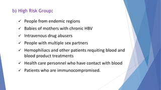 b) High Risk Group:
 People from endemic regions
 Babies of mothers with chronic HBV
 Intravenous drug abusers
 People with multiple sex partners
 Hemophiliacs and other patients requiting blood and
blood product treatments
 Health care personnel who have contact with blood
 Patients who are immunocompromised.
 