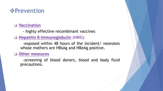 Prevention
 Vaccination
- highly effective recombinant vaccines
 Hepatitis B Immunoglobulin (HBIG)
-exposed within 48 hours of the incident/ neonates
whose mothers are HBsAg and HBeAg positive.
 Other measures
-screening of blood donors, blood and body fluid
precautions.
 