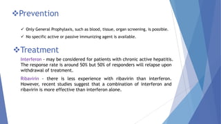 Prevention
 Only General Prophylaxis, such as blood, tissue, organ screening, is possible.
 No specific active or passive immunizing agent is available.
Treatment
Interferon - may be considered for patients with chronic active hepatitis.
The response rate is around 50% but 50% of responders will relapse upon
withdrawal of treatment.
Ribavirin - there is less experience with ribavirin than interferon.
However, recent studies suggest that a combination of interferon and
ribavirin is more effective than interferon alone.
 